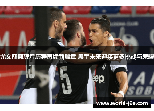 尤文图斯辉煌历程再续新篇章 展望未来迎接更多挑战与荣耀