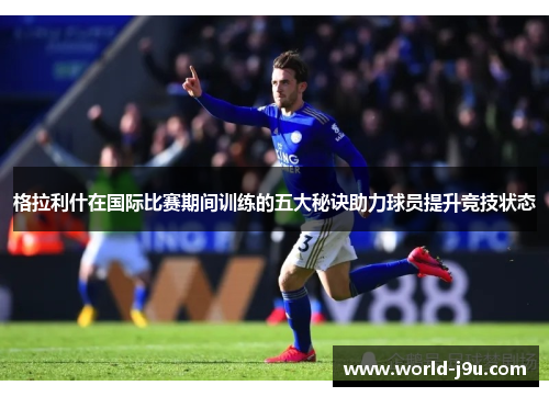 格拉利什在国际比赛期间训练的五大秘诀助力球员提升竞技状态
